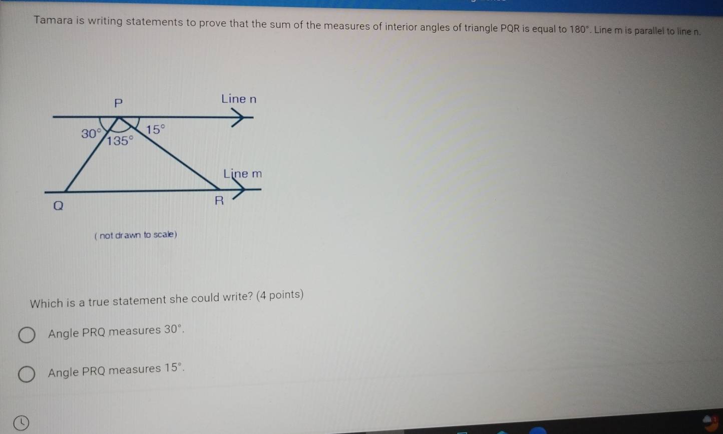 Tamara is writing statements to prove that the sum of the measures of interior angles of triangle PQR is equal to 180°. Line m is parallel to line n.
(not drawn to scale)
Which is a true statement she could write? (4 points)
Angle PRQ measures 30°.
Angle PRQ measures 15°.