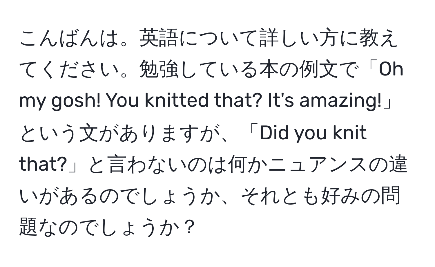 こんばんは。英語について詳しい方に教えてください。勉強している本の例文で「Oh my gosh! You knitted that? It's amazing!」という文がありますが、「Did you knit that?」と言わないのは何かニュアンスの違いがあるのでしょうか、それとも好みの問題なのでしょうか？