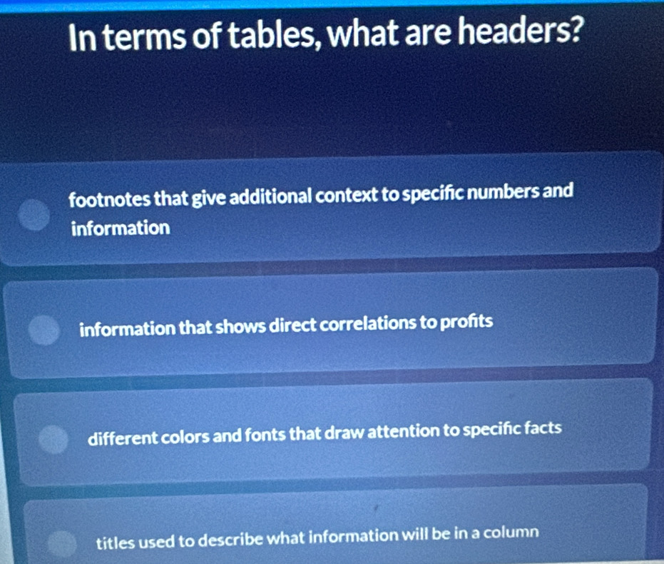 In terms of tables, what are headers?
footnotes that give additional context to specific numbers and
information
information that shows direct correlations to profts
different colors and fonts that draw attention to specific facts
titles used to describe what information will be in a column