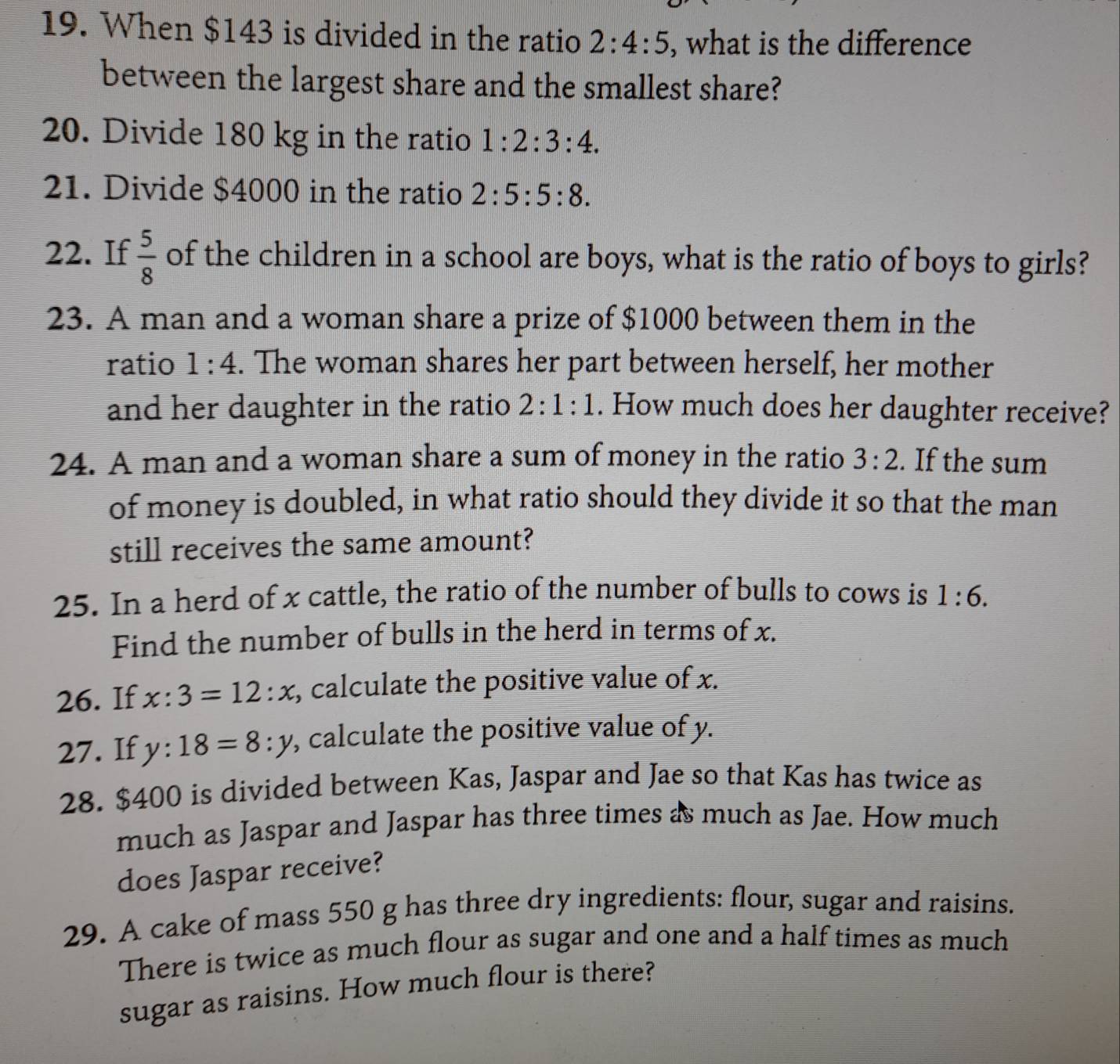 When $143 is divided in the ratio 2:4:5 , what is the difference 
between the largest share and the smallest share? 
20. Divide 180 kg in the ratio 1:2:3:4. 
21. Divide $4000 in the ratio 2:5:5:8. 
22. If  5/8  of the children in a school are boys, what is the ratio of boys to girls? 
23. A man and a woman share a prize of $1000 between them in the 
ratio 1:4. The woman shares her part between herself, her mother 
and her daughter in the ratio 2:1:1. How much does her daughter receive? 
24. A man and a woman share a sum of money in the ratio 3:2. If the sum 
of money is doubled, in what ratio should they divide it so that the man 
still receives the same amount? 
25. In a herd of x cattle, the ratio of the number of bulls to cows is 1:6. 
Find the number of bulls in the herd in terms of x. 
26. If x:3=12:x , calculate the positive value of x. 
27. If y:18=8:y , calculate the positive value of y. 
28. $400 is divided between Kas, Jaspar and Jae so that Kas has twice as 
much as Jaspar and Jaspar has three times as much as Jae. How much 
does Jaspar receive? 
29. A cake of mass 550 g has three dry ingredients: flour, sugar and raisins. 
There is twice as much flour as sugar and one and a half times as much 
sugar as raisins. How much flour is there?