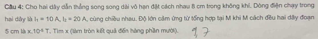 Cầu 4: Cho hai dây dẫn thẳng song song dài vô hạn đặt cách nhau 8 cm trong không khí. Dòng điện chạy trong 
hai dây là I_1=10A, I_2=20A , cùng chiều nhau. Độ lớn cảm ứng từ tổng hợp tại M khi M cách đều hai dây đoạn
5 cm là * .10^(-5)T T. Tìm x (làm tròn kết quả đến hàng phần mười).