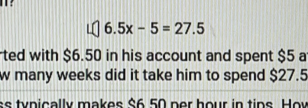 T?
6.5x-5=27.5
ted with $6.50 in his account and spent $5 a 
w many weeks did it take him to spend $27.5
ss tynically makes $6 50 per hour in tips. Hov