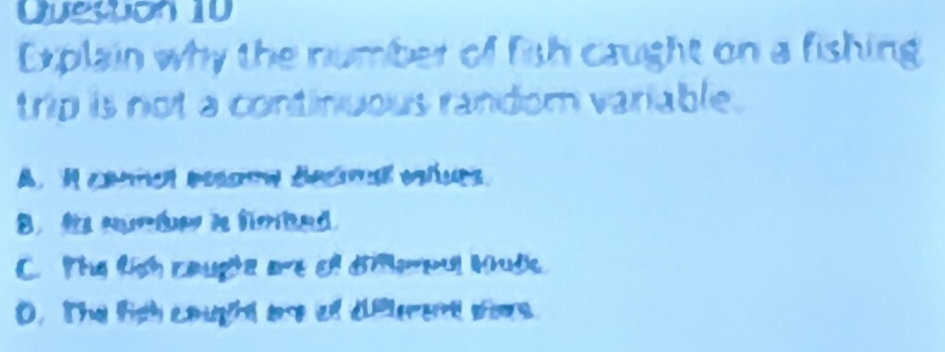 Queston 10
Explain why the number of fish caught on a fishing
trip is not a continuous random variable.
A， conmen beouw demal olups
B t srie i fobed.
C. The tích caugte are of dimerpul Mude
0. The figh cought are of dfrent sos.