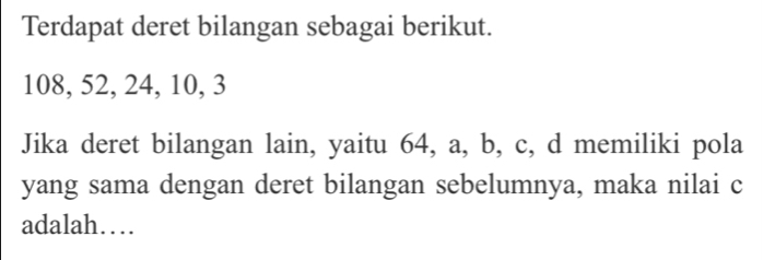 Terdapat deret bilangan sebagai berikut.
108, 52, 24, 10, 3
Jika deret bilangan lain, yaitu 64, a, b, c, d memiliki pola 
yang sama dengan deret bilangan sebelumnya, maka nilai c
adalah…