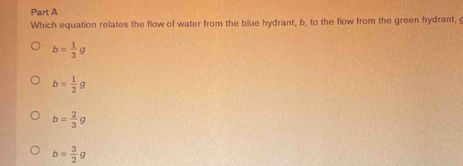 Which equation relates the flow of water from the blue hydrant, b, to the flow from the green hydrant, g
b= 1/3 g
b= 1/2 g
b= 2/3 g
b= 3/2 g