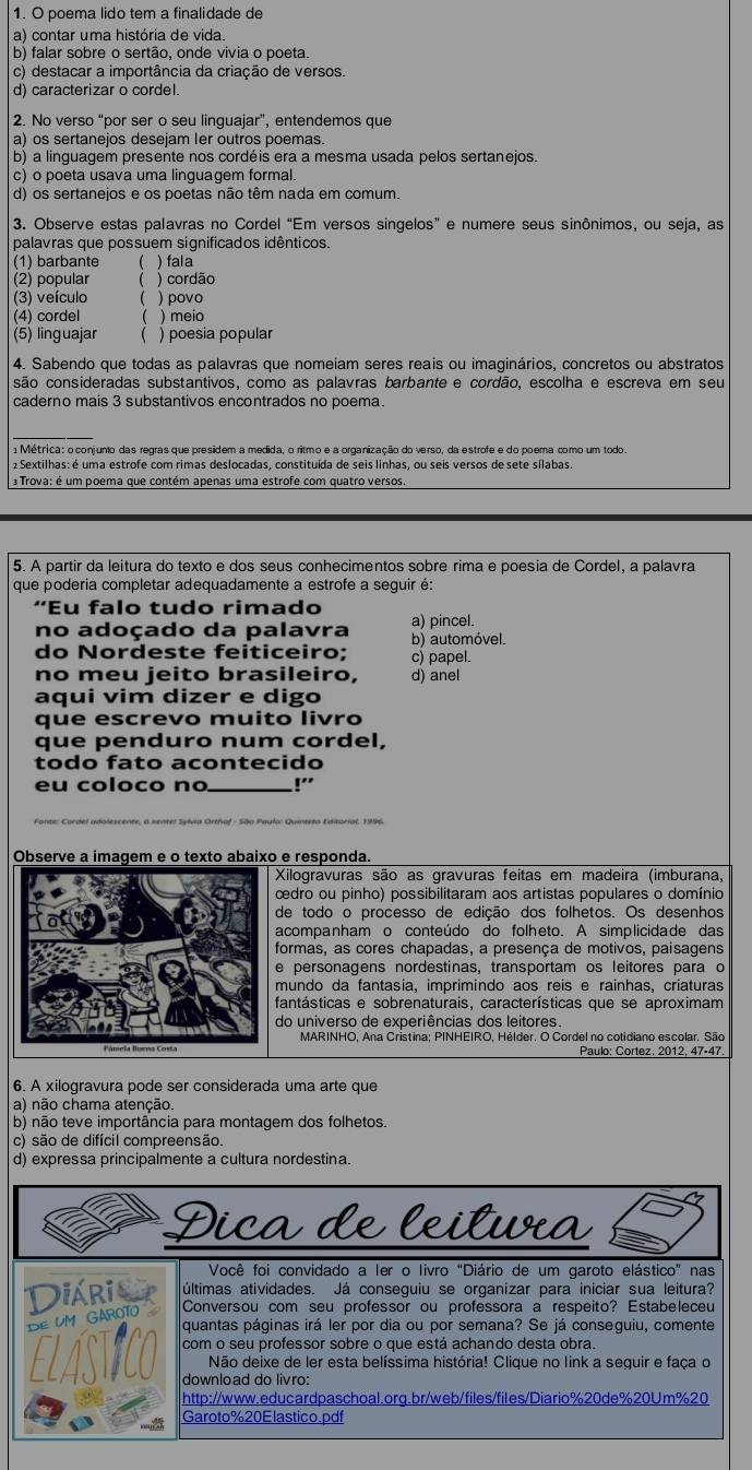 poema lido tem a finalidade de
a) contar uma história de vida.
b) falar sobre o sertão, onde vivia o poeta.
c) destacar a importância da criação de versos.
d) caracterizar o cordel.
2. No verso “por ser o seu linguajar”, entendemos que
a) os sertanejos desejam Ier outros poemas.
b) a linguagem presente nos cordéis era a mesma usada pelos sertanejos.
c) o poeta usava uma linguagem formal.
d) os sertanejos e os poetas não têm nada em comum.
3. Observe estas palavras no Cordel “Em versos singelos” e numere seus sinônimos, ou seja, as
palavras que possuem significados idênticos.
(1) barbante ( ) fala
(2) popular ( ) cordão
(3) veículo ( ) povo
(4) cordel ( ) meio
(5) linguajar ( ) poesia popular
4. Sabendo que todas as palavras que nomeiam seres reais ou imaginários, concretos ou abstratos
são consideradas substantivos, como as palavras barbante e cordão, escolha e escreva em seu
caderno mais 3 substantivos encontrados no poema.
1  Métrica: o conjunto das regras que presidem a medida, o ritmo e a organização do verso, da estrofe e do poema como um todo.
2 Sextilhas: é uma estrofe com rimas deslocadas, constituída de seis linhas, ou seis versos de sete sílabas.
Trova: é um poema que contém apenas uma estrofe com quatro versos.
5. A partir da leitura do texto e dos seus conhecimentos sobre rima e poesia de Cordel, a palavra
que poderia completar adequadamente a estrofe a seguir é:
“Eu falo tudo rimado
no adoçado da palavra a) pincel.
do Nordeste feiticeiro: b) automóvel. c) papel.
no meu jeito brasileiro, d) anel
aqui vim dizer e digo
que escrevo muito livro
que penduro num cordel,
todo fato acontecido
eu coloco no_ !'
_
Observe a imagem e o texto abaixo e responda
Xilogravuras são as gravuras feitas em madeira (imburana,
cedro ou pinho) possibilitaram aos artistas populares o domínio
de todo o processo de edição dos folhetos. Os desenhos
acompanham o conteúdo do folheto. A simplicidade das
formas, as cores chapadas, a presença de motivos, paisagens
e personagens nordestinas, transportam os leitores para o
mundo da fantasia, imprimindo aos reis e rainhas, criaturas
fantásticas e sobrenaturais, características que se aproximam
do universo de experiências dos leitores
MARINHO, Ana Cristina; PINHEIRO, Hélder. O Cordel no cotidiano escolar. São
6. A xilogravura pode ser considerada uma arte que
a) não chama atenção.
b) não teve importância para montagem dos folhetos.
c) são de difícil compreensão.
d) expressa principalmente a cultura nordestina.
Dica de leitura
Você foi convidado a Ier o livro "Diário de um garoto elástico" nas
Diária últimas atividades. Já conseguiu se organizar para iniciar sua leitura?
DE UM GAROTO
Conversou com seu professor ou professora a respeito? Estabeleceu
quantas páginas irá ler por dia ou por semana? Se já conseguiu, comente
com o seu professor sobre o que está achando desta obra.
Não deixe de ler esta belíssima história! Clique no link a seguir e faça o
download do livro:
http://www.educardpaschoal.orq.br/web/files/files/Diario%20de%20Um%20
Garoto%20Elastico.pdf