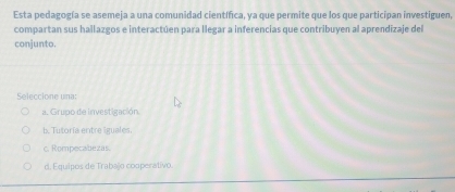 Esta pedagogía se asemeja a una comunidad científica, ya que permite que los que participan investiguen,
compartan sus hallazgos e interactúen para llegar a inferencias que contribuyen al aprendizaje del
conjunto.
Seleccione una:
a. Grupo de investigación
b. Tutoría entre iguales,
c. Rompecabezas.
d. Equipos de Trabajo cooperativo.