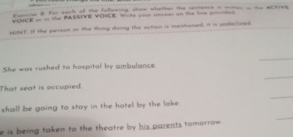 For each of the following, show whether the sentence is written in the ACTIVE 
VOICE ar in the PASSIVE VOICE. Write your answer on the line provided. 
HINT. If the person or the thing doing the action is mentioned, it is underlined 
_ 
She was rushed to hospital by ambulance. 
_ 
That seat is occupied. 
_ 
shall be going to stay in the hotel by the lake. 
e is being taken to the theatre by his parents tomorrow. 
_