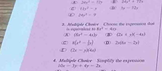 A 24y^2-72y D 24y^3+72y
c 11y^2-y (D) 3y-72y
24y^2-9
3. Mutriple Choice Choose the expression that
is equivalent to 8r^2=40
④ (8x^2-4x)y (2x+y)(-4x)
8(x^2- 1/2 y) (D) 2x(6x-2y)
(2x-y)(4x)
4. Multiple Choice Simplify the expression
10x-3y+4y-2x.