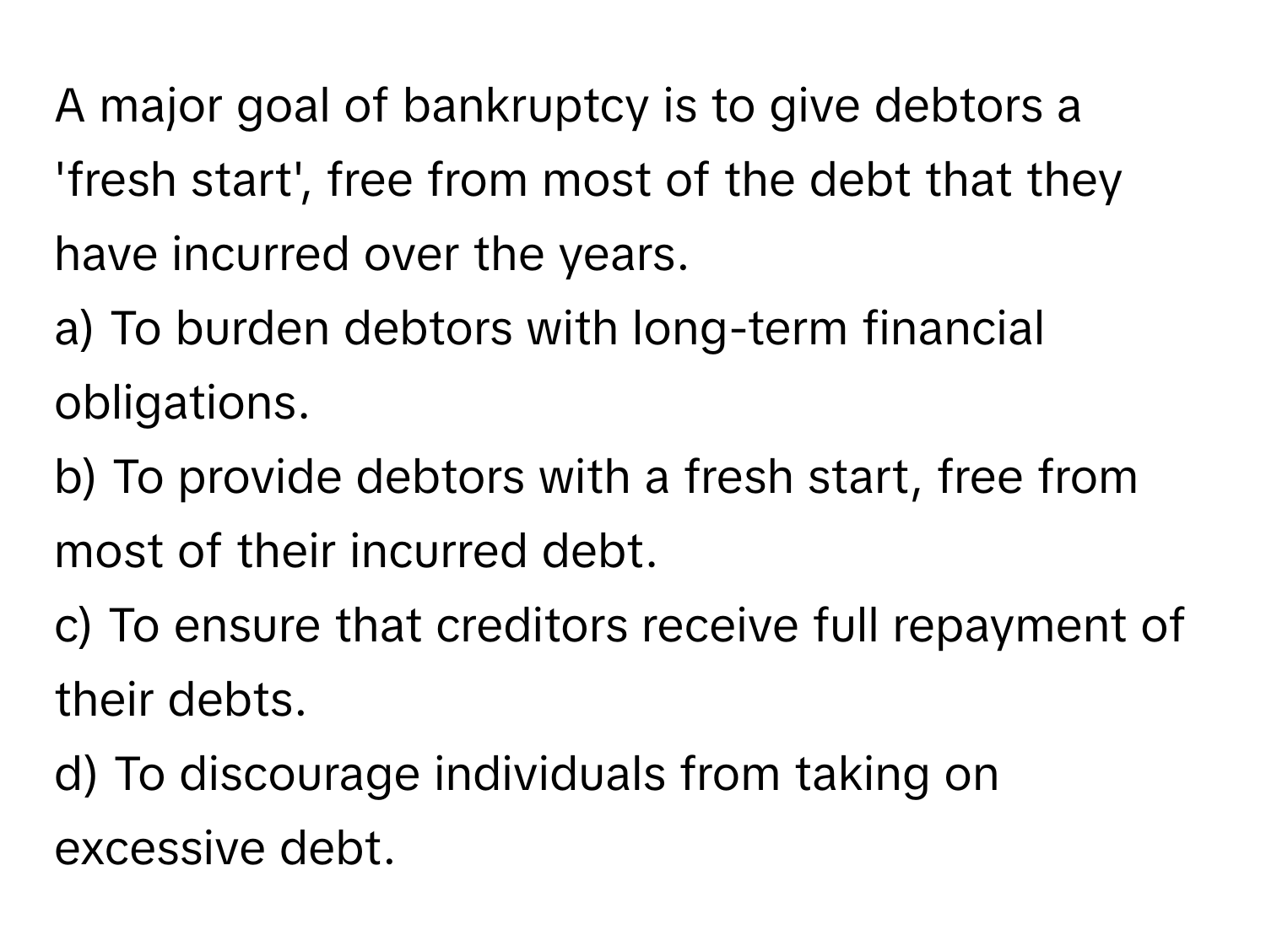 A major goal of bankruptcy is to give debtors a 'fresh start', free from most of the debt that they have incurred over the years.

a) To burden debtors with long-term financial obligations.
b) To provide debtors with a fresh start, free from most of their incurred debt.
c) To ensure that creditors receive full repayment of their debts.
d) To discourage individuals from taking on excessive debt.