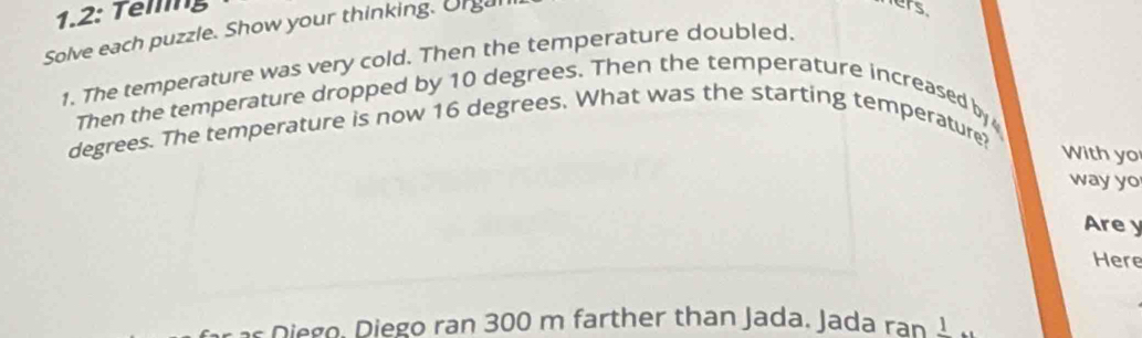 1.2: Telling 
Solve each puzzle. Show your thinking. Orgal 
ers. 
1. The temperature was very cold. Then the temperature doubled. 
Then the temperature dropped by 10 degrees. Then the temperature increased by
degrees. The temperature is now 16 degrees. What was the starting temperature? 
With yo 
way yo 
Are y 
Here 
Diego. Diego ran 300 m farther than Jada. Jada ran _