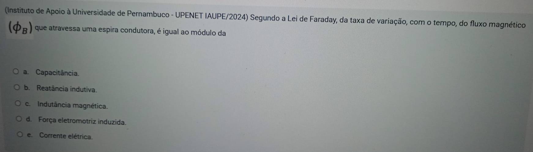 (Instituto de Apoio à Universidade de Pernambuco - UPENET IAUPE/2024) Segundo a Lei de Faraday, da taxa de variação, com o tempo, do fluxo magnético
(phi _B) que atravessa uma espira condutora, é igual ao módulo da
a. Capacitância.
b. Reatância indutiva.
c. Indutância magnética.
d. Força eletromotriz induzida.
e. Corrente elétrica.