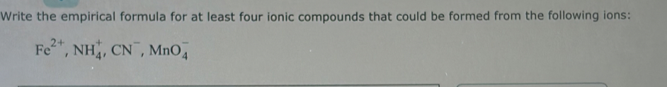 Write the empirical formula for at least four ionic compounds that could be formed from the following ions:
Fe^(2+), NH_4^(+, CN^-), MnO_4^-