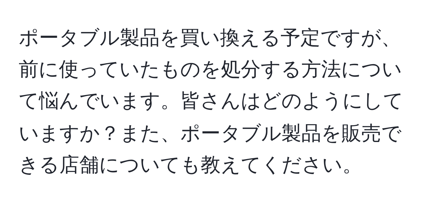 ポータブル製品を買い換える予定ですが、前に使っていたものを処分する方法について悩んでいます。皆さんはどのようにしていますか？また、ポータブル製品を販売できる店舗についても教えてください。