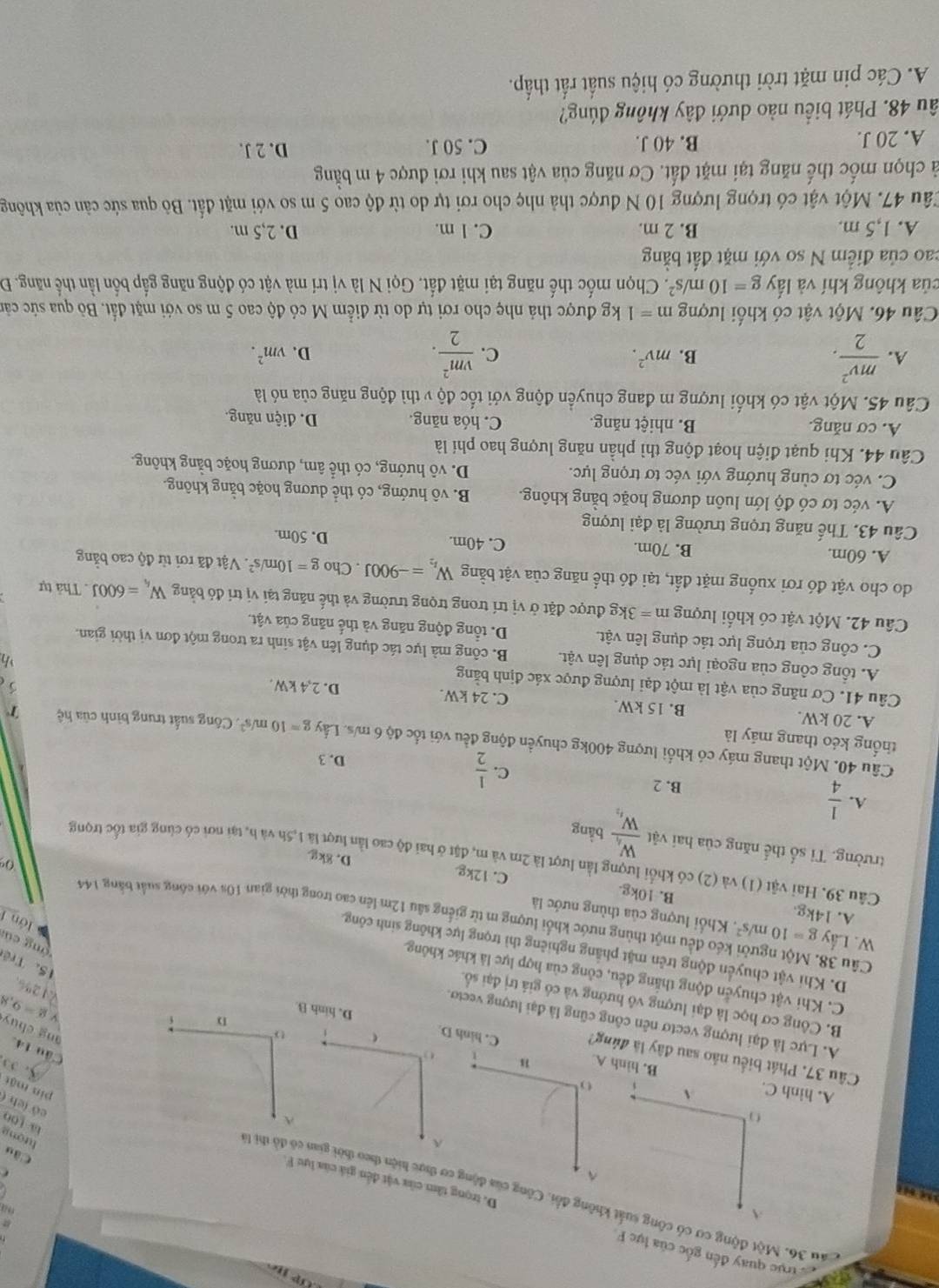 2ể trục quay đến gốc của lực F.
A

D. trọng tâm của vật đến giá của lu F.
^
Cău 36. Một động cơ có công suất không đổi. Công của động cơ thực h có đô thị 3. 5
Cầu
tượng
A
lā 100
có ích (
A. hình C. A
pín mật
B. hình A.
1 
Câu 37. Phát biểu não sau đây là đúng? C. hình D. hinh B
Câu 14. ang chuy
o
A. Lực là đại lượng vectơ nên công cũng là đại lượng vecto.
D
v g=9,8
B. Công cơ học là đại lượng vô hướng và có giá trị đại số.
V1 2%
C. Khi vật chuyển động thắng đều, công của hợp lực là khác không,
15. Trê
D. Khi vật chuyển động trên mặt phẳng nghiêng thì trọng lực không sinh công.
ng củ
W. Lấy g=10m/s^2. Khổi lượng của thùng nước là
lớn f
Câu 38. Một người kéo đều một thùng nước khổi lượng m từ giếng sâu 12m lên cao trong thời gian 10s với công suất bằng 144 0
A. 14kg. B. 10kg. C. 12kg
Câu 39. Hai vật (1) và (2) có khổi lượng lần lượt là 2m và m, đặt ở hai độ cao lần lượt là 1,5h và h, tại nơi có cùng gia tốc trọng
D. 8kg
trường. Tỉ số thể năng của hai vật frac W_4W_4 bằng
A.  1/4 
B. 2
C.  1/2 
D. 3
Câu 40. Một thang máy có khối lượng 400kg chuyển động đều với tốc độ 6 m/s. Lấy g=10m/s^2
thống kéo thang máy là Công suất trung bình của hệ T
A. 20 kW. B. 15 kW. C. 24 kW. D. 2,4 kW.
Câu 41. Cơ năng của vật là một đại lượng được xác định bằng
A. tổng công của ngoại lực tác dụng lên vật. B. công mà lực tác dụng lên vật sinh ra trong một đơn vị thời gian.
C. công của trọng lực tác dụng lên vật. D. tổng động năng và thế năng của vật.
Câu 42. Một vật có khối lượng m=3kg :  được đặt ở vị trí trong trọng trường và thế năng tại vị trí đỏ bằng W_4=600J. Thả tự
do cho vật đó rơi xuống mặt đất, tại đó thể năng của vật bằng W_t_2=-900J. Cho g=10m/s^2. Vật đã rơi từ độ cao bằng
A. 60m. B. 70m. C. 40m. D. 50m.
Câu 43. Thế năng trọng trường là đại lượng
A. véc tơ có độ lớn luôn dương hoặc bằng không. B. vô hướng, có thể dương hoặc bằng không.
C. véc tơ cùng hướng với véc tơ trọng lực. D. vô hướng, có thể âm, dương hoặc bằng không.
Câu 44. Khi quạt điện hoạt động thì phần năng lượng hao phí là
A. cơ năng. B. nhiệt năng. C. hóa năng. D. diện năng.
Câu 45. Một vật có khối lượng m đang chuyển động với tốc độ v thì động năng của nó là
A.  mv^2/2 . B. mv^2. C.  vm^2/2 . D. vm^2.
Câu 46. Một vật có khối lượng m=1 kg được thả nhẹ cho rơi tự do từ điểm M có độ cao 5 m so với mặt đất. Bỏ qua sức cản
của không khí và lấy g=10m/s^2 7. Chọn mốc thế năng tại mặt đất. Gọi N là vị trí mà vật có động năng gắp bốn lần thể năng. Đ
cao của điểm N so với mặt đất bằng
A. 1,5 m. B. 2 m. C. l m. D. 2,5 m.
Câu 47. Một vật có trọng lượng 10 N được thả nhẹ cho rơi tự do từ độ cao 5 m so với mặt đất. Bỏ qua sức cản của không
cả chọn mốc thế năng tại mặt đất. Cơ năng của vật sau khi rơi được 4 m bằng
A. 20 J. B. 40 J. C. 50 J. D. 2 J.
âu 48. Phát biểu nào dưới đây không đúng?
A. Các pin mặt trời thường có hiệu suất rất thấp.