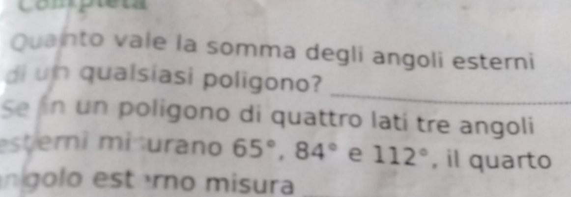 Compieta 
Quainto vale la somma degli angoli esterni 
_ 
di un qualsiasi poligono? 
Se n un poligono di quattro lati tre angoli 
esterni miturano 65°, 84° e 112° , il quarto 
nígolo esterno misura_