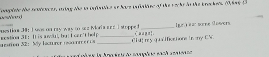 Complete the sentences, using the to infinitive or bare infinitive of the verbs in the brackets. (0,6m) (3 
uestions) 
uestion 30: I was on my way to see Maria and I stopped _(get) her some flowers. 
uestion 31: It is awful, but I can’t help _(laugh). 
uestion 32: My lecturer recommends _(list) my qualifications in my CV. 
word eiven in brackets to complete each sentence.