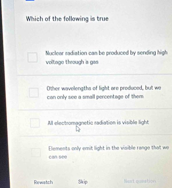 Which of the following is true
Nuclear radiation can be produced by sending high
voltage through a gas
Other wavelengths of light are produced, but we
can only see a small percentage of them
All electromagnetic radiation is visible light
Elements only emit light in the visible range that we
can see
Rewatch Skip Next question