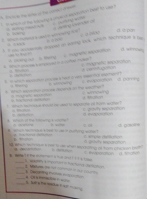 Encircie the letter of the correct answer
` In which of the following is physical separation best to use ?
c. puritying water
a , eating mixed nuts
d. a pan
2. Which material is used in winnowing rice? d. distilling lävender of
b. baking
b. à bolo c. a bíao
a. a sack
3. If you accidentally dropped an earring look, which technique is bet y
use to find it ?
4. Which process is employed in a coffee maker? c. magnetic separation d. winnowing
a picking out b. flltering
c. magnetic separation
a. fitration
d. centrifugation
b. distillation
5. In which separation process is heat a very essential element?
a. filtering b. winnowing c. evaporation d. panning
6. Which separation process depends on the weather?
a. magnetic separation c. winnowing
b. fractional distillation d. fitration
7. Which technique should be used to separate oil from water?
a. fitration c. gravity separation
b. distillation d. évaporation
8. .Which of the following is volatile?
a. acetone b. water c. oil d. gasoline
9. Which technique is best to use in purifying water?
a. fractional distillation c. simple distilliation
b. fitration d. gravity separation
10. Which technique is best to use when separating oll from chicken broth?
a. decantation b. distillation c. evaporation d. filtration
B. Write T if the statement is true and F i itt is faise.
_1. Nolatility is important in fractional distiliattion.
_2. Mixtures are not comman in our country .
__3. Decanting involves evaporation.
4. Oil is Immiscible in water.
_5. Saft is the residue in salt making