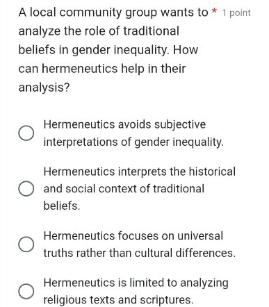 A local community group wants to * 1 point
analyze the role of traditional
beliefs in gender inequality. How
can hermeneutics help in their
analysis?
Hermeneutics avoids subjective
interpretations of gender inequality.
Hermeneutics interprets the historical
and social context of traditional
beliefs.
Hermeneutics focuses on universal
truths rather than cultural differences.
Hermeneutics is limited to analyzing
religious texts and scriptures.