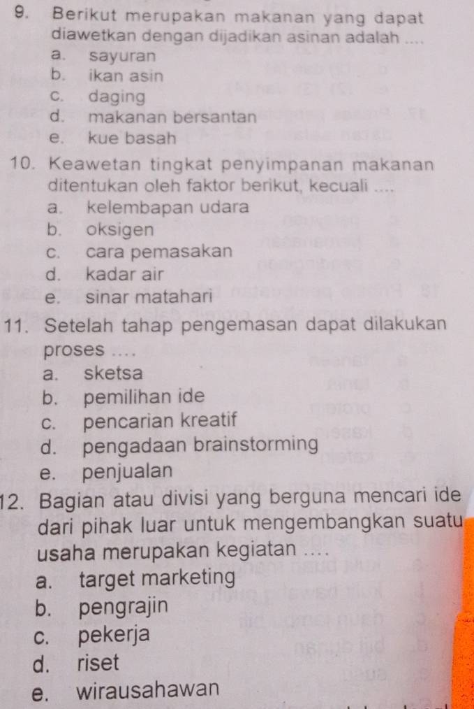 Berikut merupakan makanan yang dapat
diawetkan dengan dijadikan asinan adalah ....
a. sayuran
b. ikan asin
c. daging
d. makanan bersantan
e. kue basah
10. Keawetan tingkat penyimpanan makanan
ditentukan oleh faktor berikut, kecuali ....
a. kelembapan udara
b. oksigen
c. cara pemasakan
d. kadar air
e. sinar matahari
11. Setelah tahap pengemasan dapat dilakukan
proses ....
a. sketsa
b. pemilihan ide
c. pencarian kreatif
d. pengadaan brainstorming
e. penjualan
12. Bagian atau divisi yang berguna mencari ide
dari pihak luar untuk mengembangkan suatu
usaha merupakan kegiatan ....
a. target marketing
b. pengrajin
c. pekerja
d. riset
e. wirausahawan