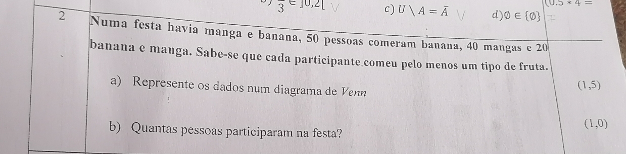 (0.5*4=
overline 3 = 10,2[ c) U/A=overline A d) varnothing ∈  varnothing 
2 Numa festa havia manga e banana, 50 pessoas comeram banana, 40 mangas e 20
banana e manga. Sabe-se que cada participante comeu pelo menos um tipo de fruta.
a) Represente os dados num diagrama de Venn
(1,5)
(1,0)
b) Quantas pessoas participaram na festa?