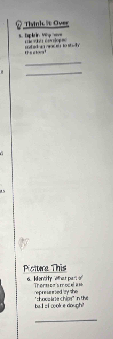 Think it Over 
s. Explain Why have 
scientists developed 
scaled-up models to study 
the atom? 
_ 
e 
_ 
d 
as 
Picture This 
6. Identify What part of 
Thomson's model are 
represented by the 
"chocolate chips" in the 
ball of cookie dough? 
_