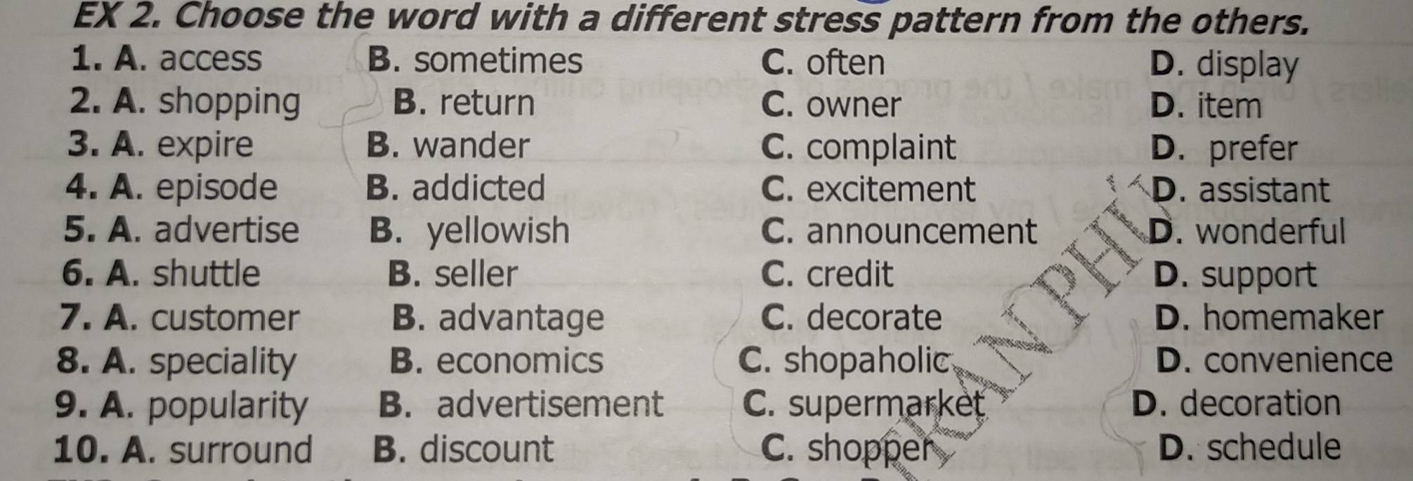 EX 2. Choose the word with a different stress pattern from the others.
1. A. access B. sometimes C. often D. display
2. A. shopping B. return C. owner D. item
3. A. expire B. wander C. complaint D. prefer
4. A. episode B. addicted C. excitement D. assistant
5. A. advertise B. yellowish C. announcement D. wonderful
6. A. shuttle B. seller C. credit D. support
7. A. customer B. advantage C. decorate D. homemaker
8. A. speciality B. economics C. shopaholic D. convenience
9. A. popularity B. advertisement C. supermarket D. decoration
10. A. surround B. discount C. shopper D. schedule