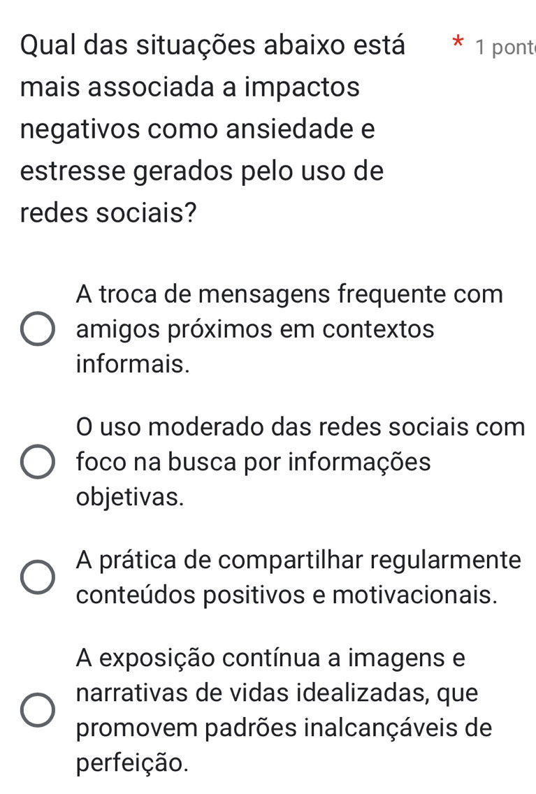 Qual das situações abaixo está * 1 pont
mais associada a impactos
negativos como ansiedade e
estresse gerados pelo uso de
redes sociais?
A troca de mensagens frequente com
amigos próximos em contextos
informais.
O uso moderado das redes sociais com
foco na busca por informações
objetivas.
A prática de compartilhar regularmente
conteúdos positivos e motivacionais.
A exposição contínua a imagens e
narrativas de vidas idealizadas, que
promovem padrões inalcançáveis de
perfeição.