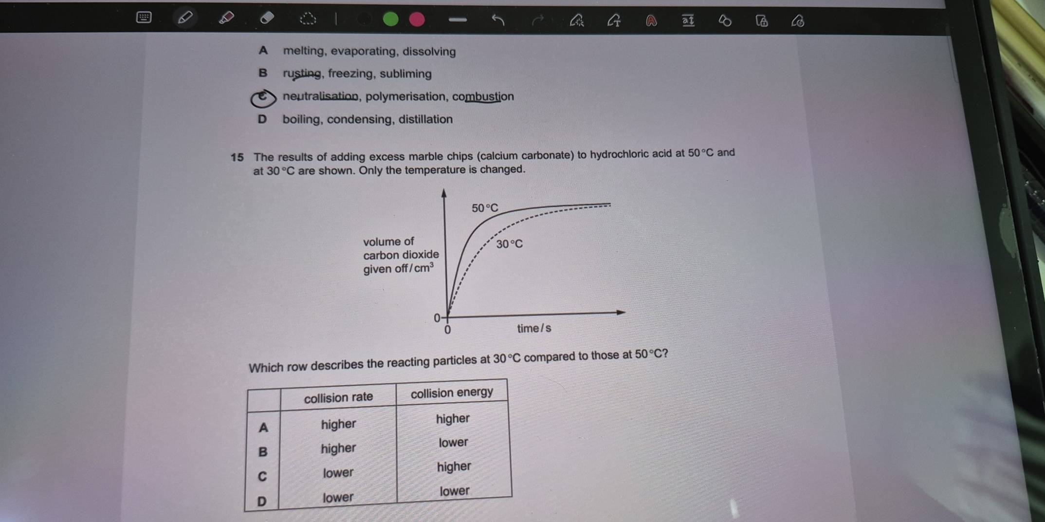 at
A melting, evaporating, dissolving
B rusting, freezing, subliming
neutralisation, polymerisation, combustion
D boiling, condensing, distillation
15 The results of adding excess marble chips (calcium carbonate) to hydrochloric acid at 50°C and
at 30°C are shown. Only the temperature is changed.
Which row describes the reacting particles at 30°C compared to those at 50°C
collision rate collision energy
A higher
higher
B higher
lower
C lower higher
D lower lower