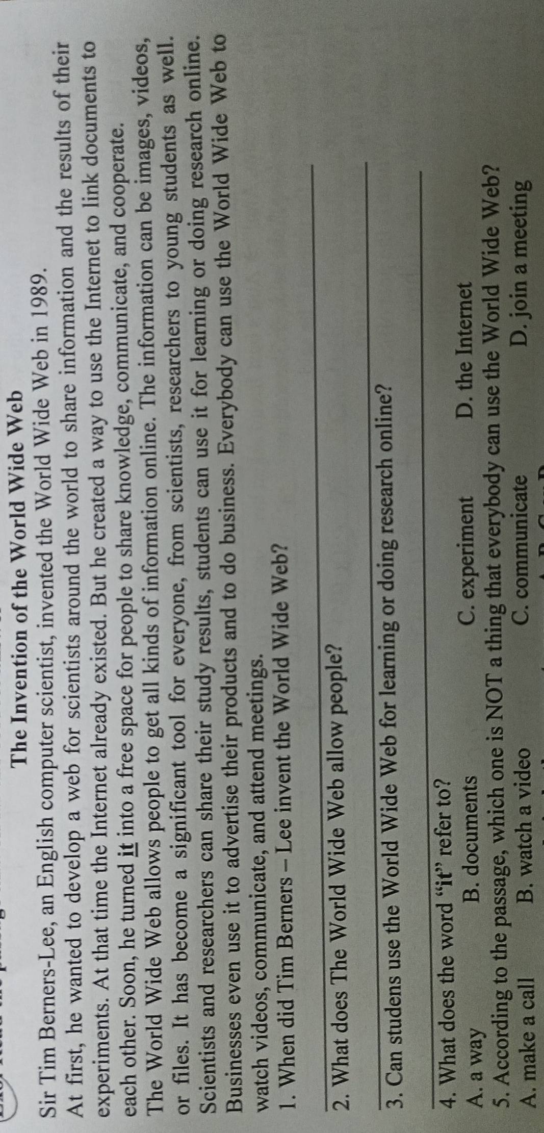 The Invention of the World Wide Web
Sir Tim Berners-Lee, an English computer scientist, invented the World Wide Web in 1989.
At first, he wanted to develop a web for scientists around the world to share information and the results of their
experiments. At that time the Internet already existed. But he created a way to use the Internet to link documents to
each other. Soon, he turned it into a free space for people to share knowledge, communicate, and cooperate.
The World Wide Web allows people to get all kinds of information online. The information can be images, videos,
or files. It has become a significant tool for everyone, from scientists, researchers to young students as well.
Scientists and researchers can share their study results, students can use it for learning or doing research online.
Businesses even use it to advertise their products and to do business. Everybody can use the World Wide Web to
watch videos, communicate, and attend meetings.
1. When did Tim Berners - Lee invent the World Wide Web?
_
2. What does The World Wide Web allow people?
_
3. Can studens use the World Wide Web for learning or doing research online?
_
4. What does the word “it” refer to?
A. a way C. experiment
B. documents
D. the Internet
5. According to the passage, which one is NOT a thing that everybody can use the World Wide Web?
A. make a call B. watch a video C. communicate D. join a meeting