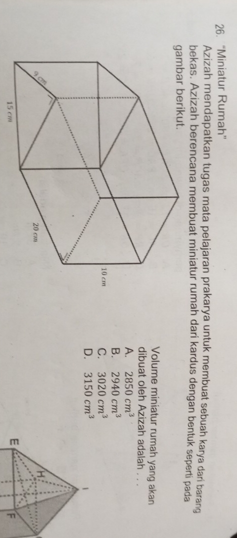 “Miniatur Rumah”
Azizah mendapatkan tugas mata pelajaran prakarya untuk membuat sebuah karya dari barang
bekas. Azizah berencana membuat miniatur rumah dari kardus dengan bentuk seperti pada
Volume miniatur rumah yang akan
dibuat oleh Azizah adalah . . .
A. 2850cm^3
B. 2940cm^3
C. 3020cm^3
D. 3150cm^3