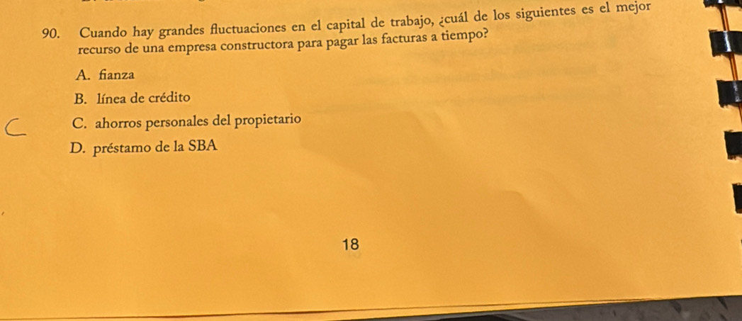 Cuando hay grandes fluctuaciones en el capital de trabajo, ¿cuál de los siguientes es el mejor
recurso de una empresa constructora para pagar las facturas a tiempo?
A. fianza
B. línea de crédito
C. ahorros personales del propietario
D. préstamo de la SBA
18