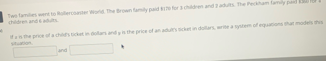 Two families went to Rollercoaster World. The Brown family paid $170 for 3 children and 2 adults. The Peckham family paid s360 for 1
children and 6 adults. 
If 2 is the price of a child's ticket in dollars and y is the price of an adult's ticket in dollars, write a system of equations that models this 
situation. □ 
□ and