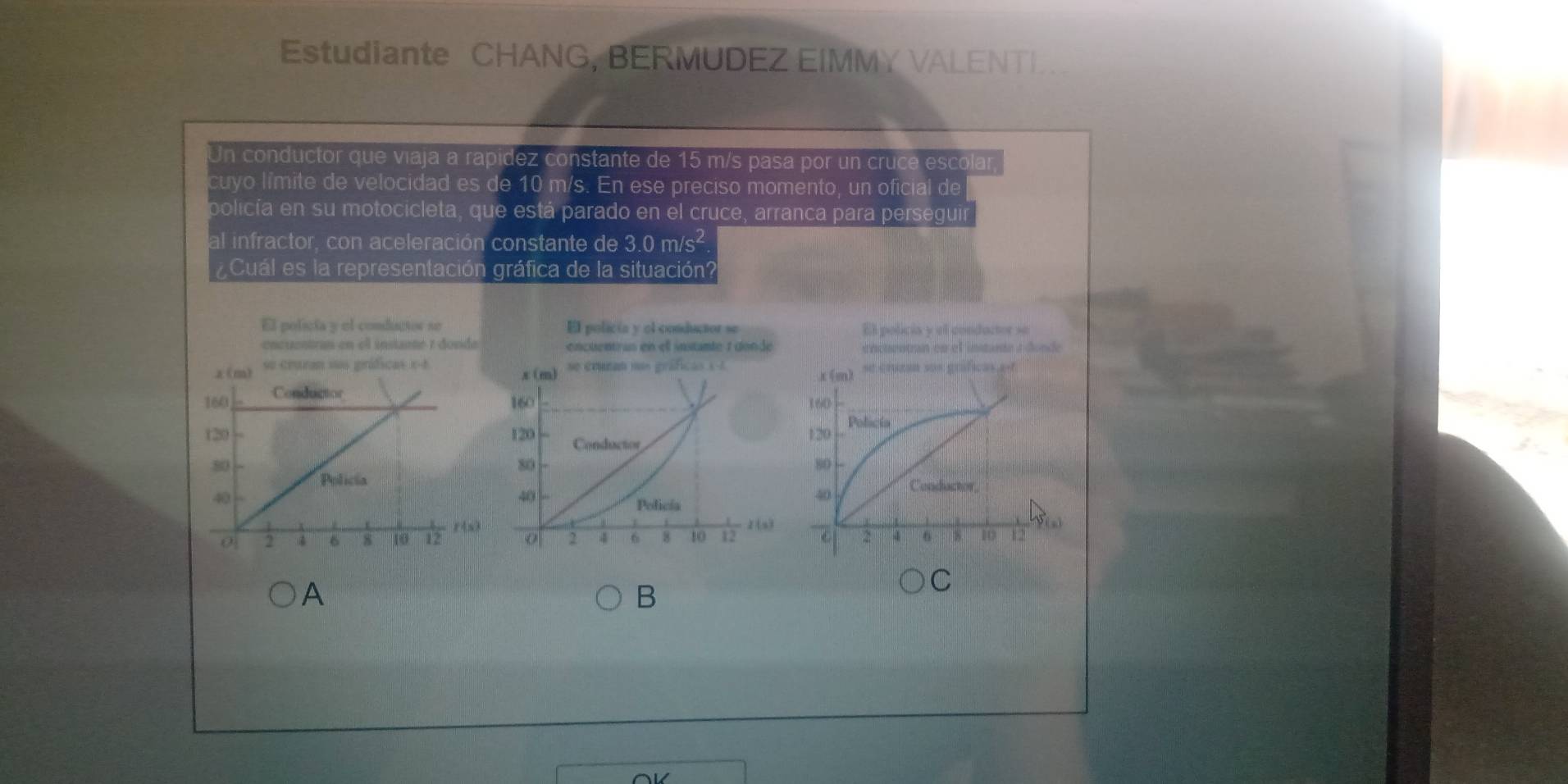 Estudiante CHANG, BERMUDEZ EIMMY VALENTI
Un conductor que viaja a rapídez constante de 15 m/s pasa por un cruce escolar,
cuyo límite de velocidad es de 10 m/s. En ese preciso momento, un oficial de
policía en su motocicleta, que está parado en el cruce, arranca para perseguir
al infractor, con aceleración constante de 3.0 m/s²
¿Cuál es la representación gráfica de la situación?
El policía y el conductor se
encuentran en el instane 1 donde 
 
 
 
A
C
B