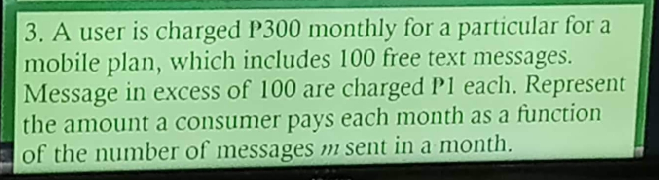 A user is charged P300 monthly for a particular for a 
mobile plan, which includes 100 free text messages. 
Message in excess of 100 are charged P1 each. Represent 
the amount a consumer pays each month as a function 
of the number of messages m sent in a month.