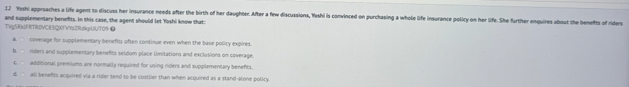 Yoshi approaches a life agent to discuss her insurance needs after the birth of her daughter. After a few discussions, Yoshi is convinced on purchasing a whole life insurance policy on her life. She further enquires about the benefts of riders
and supplementary benefits. In this case, the agent should let Yoshi know that:
TVg5RklFRTR0VC83QXFVYzZRdkpUUT09 ❼
al ○ coverage for supplementary benefits often continue even when the base policy expires.
riders and supplementary benefits seldom place limitations and exclusions on coverage.
additional premiums are normally required for using riders and supplementary benefits.
all benefits acquired via a rider tend to be costlier than when acquired as a stand-alone policy.