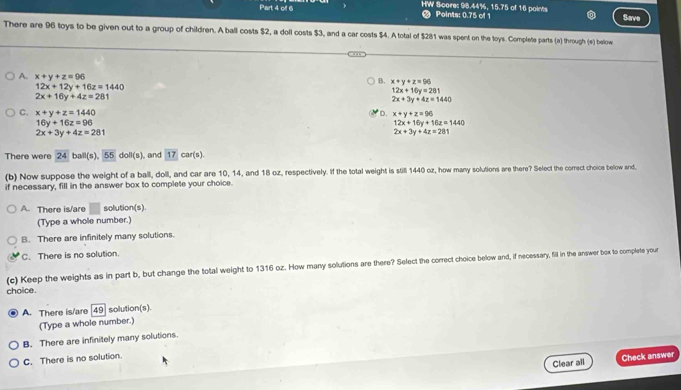 HW Scores 98.44%, 15.75 of 16 points
Part 4 of 6 Points: 0.75 of 1 Save
There are 96 toys to be given out to a group of children. A ball costs $2, a doll costs $3, and a car costs $4. A total of $281 was spent on the toys. Complete parts (a) through (e) below
A. x+y+z=96
12x+12y+16z=1440
B. x+y+z=96
12x+16y=281
2x+16y+4z=281
2x+3y+4z=1440
C. x+y+z=1440 D. x+y+z=96
16y+16z=96
12x+16y+10z=1440
2x+3y+4z=281
2x+3y+4z=281
There were 24 ball(s). 55 doll(s), and 17 car 5] 
(b) Now suppose the weight of a ball, doll, and car are 10, 14, and 18 oz, respectively. If the total weight is still 1440 oz, how many solutions are there? Select the correct choice below and,
if necessary, fill in the answer box to complete your choice.
A. There is/are | solution(s).
(Type a whole number.)
B. There are infinitely many solutions.
C. There is no solution.
(c) Keep the weights as in part b, but change the total weight to 1316 oz. How many solutions are there? Select the correct choice below and, if necessary, fill in the answer box to complete your
choice.
A. There is/are [ 49 solution(s).
(Type a whole number.)
B. There are infinitely many solutions.
C. There is no solution.
Clear all Check answer