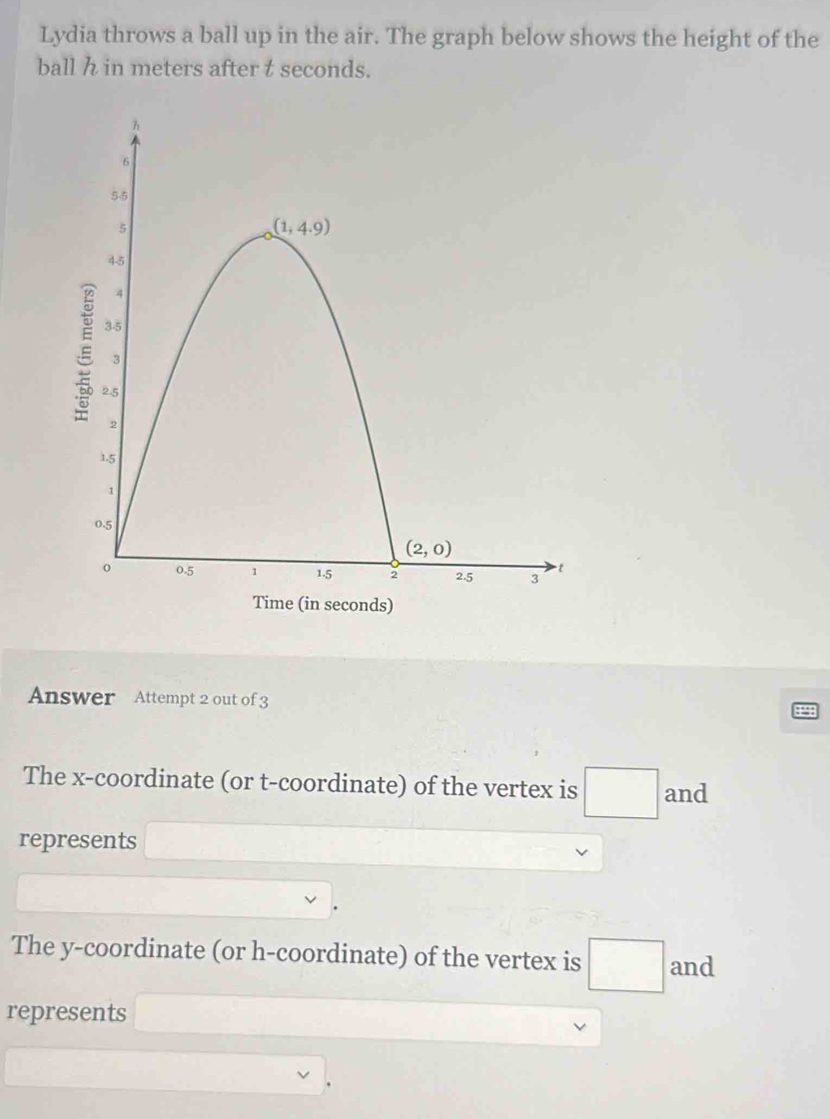 Lydia throws a ball up in the air. The graph below shows the height of the
ball h in meters after t seconds.
Answer Attempt 2 out of 3
The x-coordinate (or t-coordinate) of the vertex is □ and
represents ∴
The y-coordinate (or h-coordinate) of the vertex is □ and
represents