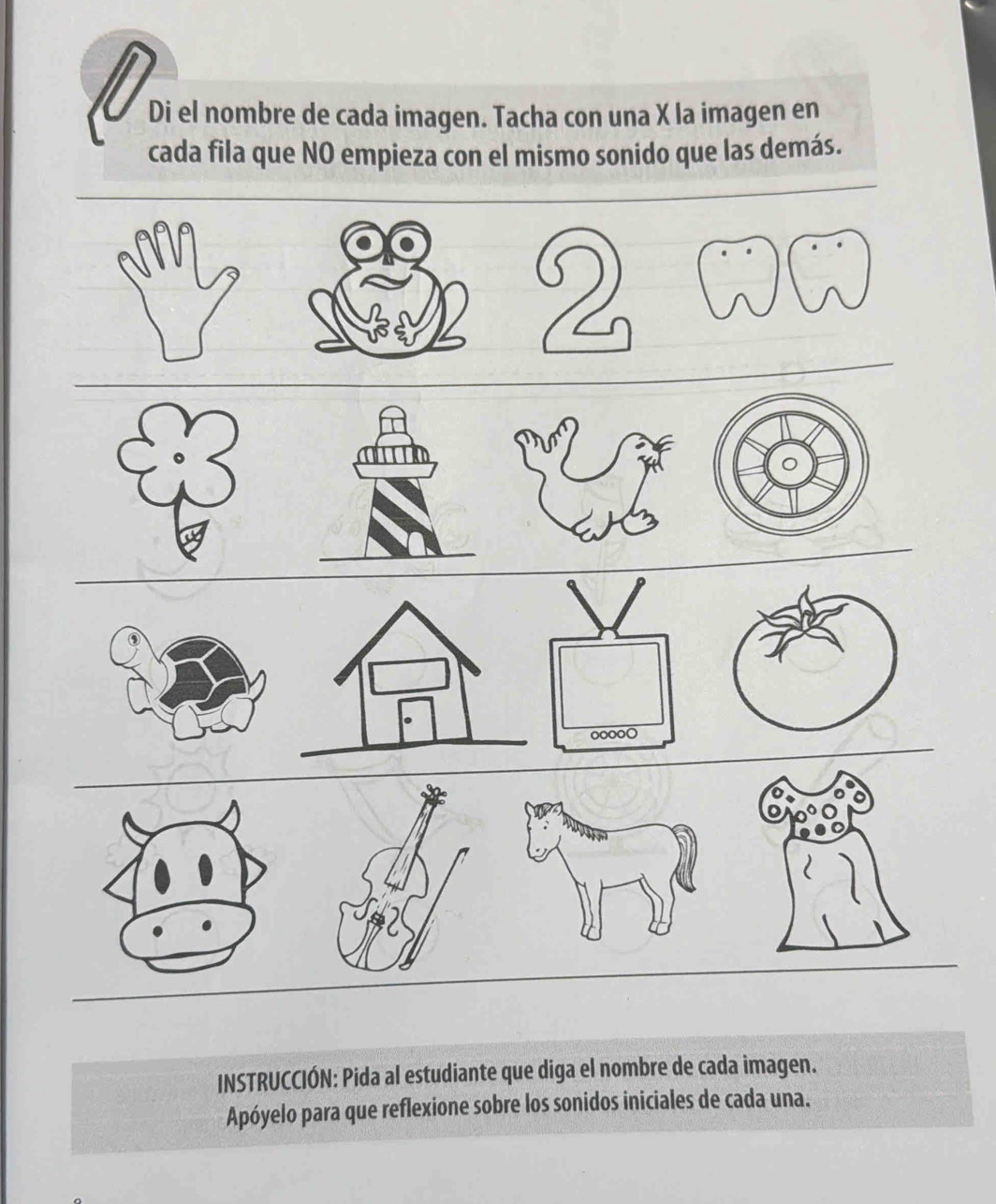 Di el nombre de cada imagen. Tacha con una X la imagen en 
cada fila que NO empieza con el mismo sonido que las demás. 
2 
oooo○ 
INSTRUCCIÓN: Pida al estudiante que diga el nombre de cada imagen. 
Apóyelo para que reflexione sobre los sonidos iniciales de cada una.