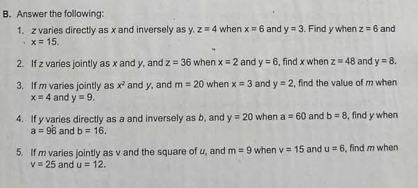 Answer the following: 
1. z varies directly as x and inversely as y. z=4 when x=6 and y=3. Find y when z=6 and
x=15. 
2. If z varies jointly as x and y, and z=36 when x=2 and y=6 , find x when z=48 and y=8. 
3. If m varies jointly as x^2 and y, and m=20 when x=3 and y=2 , find the value of m when
x=4 and y=9. 
4. If y varies directly as a and inversely as b, and y=20 when a=60 and b=8 , find y when
a=9dot 6 and b=16. 
5. If m varies jointly as v and the square of u, and m=9 when v=15 and u=6 , find m when
v=25 and u=12.