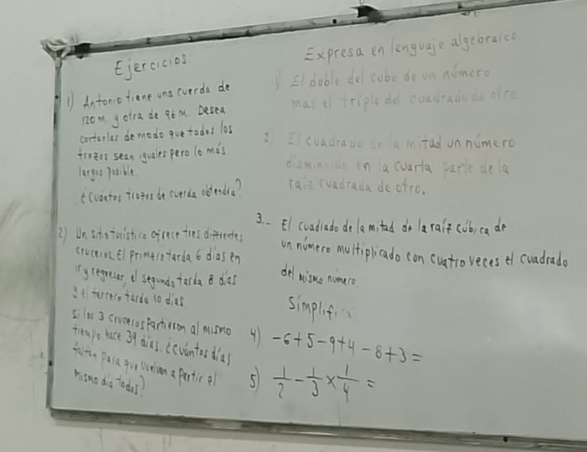 Ejercicos Expresa en lenguaje algebraico 
1/ Antoniotiene una everda de Eldable del subo de on nomero 
12om yoira de 96 M. Desea Mas c triple dd coadrado de oice 
cortarler demodo que todad los 
2 cvadrado de a mitad unnumero 
fioeos sean; guales pero lo mas 
diamingics en a cuarta parle de la 
largu tible 
((vantos troint de everda obtendra? Taie cvadrada de otro. 
3. . El (vadrado dela mitad do larait cob, ea de 
2) Un scho torishso ofrece tres diferendes 
on nimero multiplicado con (uatro veces ef cuadrade 
cruceios. El primerstarda 6 diasen 
yregresa d segundo tarda B das 
del nisuo nometo 
It tercer, tarda to dias 
simplifi 
si lis 3 crvcelosParteron almismo 41 -6+5-9+4-8+3=
treapo lace 39 dias, (cvintor dias  1/2 - 1/3 *  1/4 =
falte Daca gur liveiom a partice 5
hino dio tods?