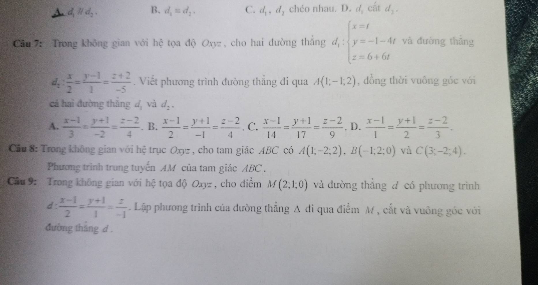 B.
C.
A. d_1parallel d_2, d_1equiv d_2. d_1,d_2 chéo nhau. D. d cắt d_2.
Cầu 7: Trong không gian với hệ tọa độ Oxyz , cho hai đường thắng d_1:beginarrayl x=t y=-1-4t z=6+6tendarray. và dường thǎng
d_2: x/2 = (y-1)/1 = (z+2)/-5 . Viết phương trình đường thắng đi qua A(1;-1;2) , dồng thời vuông góc với
cả hai đường thắng d, và d_2.
A.  (x-1)/3 = (y+1)/-2 = (z-2)/4 . B.  (x-1)/2 = (y+1)/-1 = (z-2)/4 . C.  (x-1)/14 = (y+1)/17 = (z-2)/9 . D.  (x-1)/1 = (y+1)/2 = (z-2)/3 .
Cầu 8: Trong không gian với hệ trục Oxyz , cho tam giác ABC có A(1;-2;2),B(-1;2;0) và C(3;-2;4).
Phương trình trung tuyến AM của tam giác ABC .
Câu 9: Trong không gian với hệ tọa độ Oxyz, cho điểm M(2;1;0) và đường thắng đ có phương trình
d :  (x-1)/2 = (y+1)/1 = z/-1 . Lập phương trình của đường thắng △ di qua điểm M , cắt và vuông góc với  
đường thắng d .