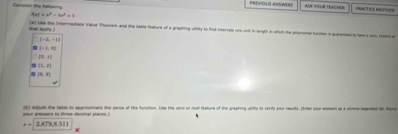 Consicer the fallowing. 
PREVIOUS ANSWEILS ASK YOUR TEACHER PRACTICE ANOTHER
f(x)=x^3-9x^2+9
that epply.) 
(a) Use the Intermediate Value Theorem and the table feature of a graphing utility to find intervals one unit in length in which the polynomial function is guaranteed to have a zers. (Selec e
(-2,-1)
[-1,0]
[0,1]
[1,2]
(8,9)
(b) Adjust the table to approximate the zeros of the function. Use the zero or root feature of the graphing utility to verify your results. (Enter your answers as a comma-separated list. Raund 
your answers to three decimal places.)
=2.879, 8.511