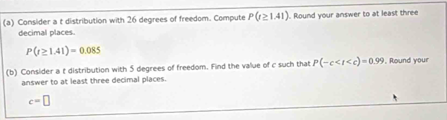 Consider a t distribution with 26 degrees of freedom. Compute P(t≥ 1.41). Round your answer to at least three 
decimal places.
P(t≥ 1.41)=0.085
(b) Consider a t distribution with 5 degrees of freedom. Find the value of c such that P(-c . Round your 
answer to at least three decimal places.
c=□