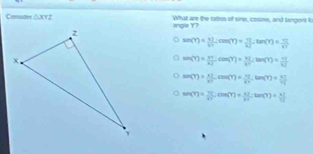 Consider △ XYZ What are the ration of sine, cosine, and tangent t:
angle Y?
sin (Y)= x2/kT ; cos (Y)= 92/KJ ; tan (Y)= 92/kY 
sin (Y)= XY/XZ cos (Y)=frac KZX· tan (tan (Y)= 77/1. 
sin (Y)= XZ/XY cm(Y)= XZ/XY tan (Y)= XZ/YL 
sin langle Yrangle = YL/AY cm(Y)=frac 63Yctan (Y)= (3.7)/1 