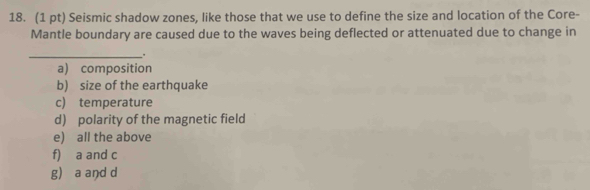 Seismic shadow zones, like those that we use to define the size and location of the Core-
Mantle boundary are caused due to the waves being deflected or attenuated due to change in
_
a) composition
b) size of the earthquake
c) temperature
d) polarity of the magnetic field
e) all the above
f) a and c
g) a and d