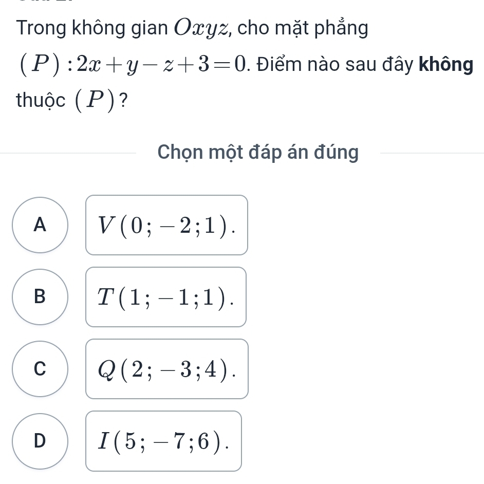 Trong không gian Oxyz, cho mặt phẳng
(P):2x+y-z+3=0. Điểm nào sau đây không
thuộc (P)?
Chọn một đáp án đúng
A V(0;-2;1).
B T(1;-1;1).
C Q(2;-3;4).
D I(5;-7;6).