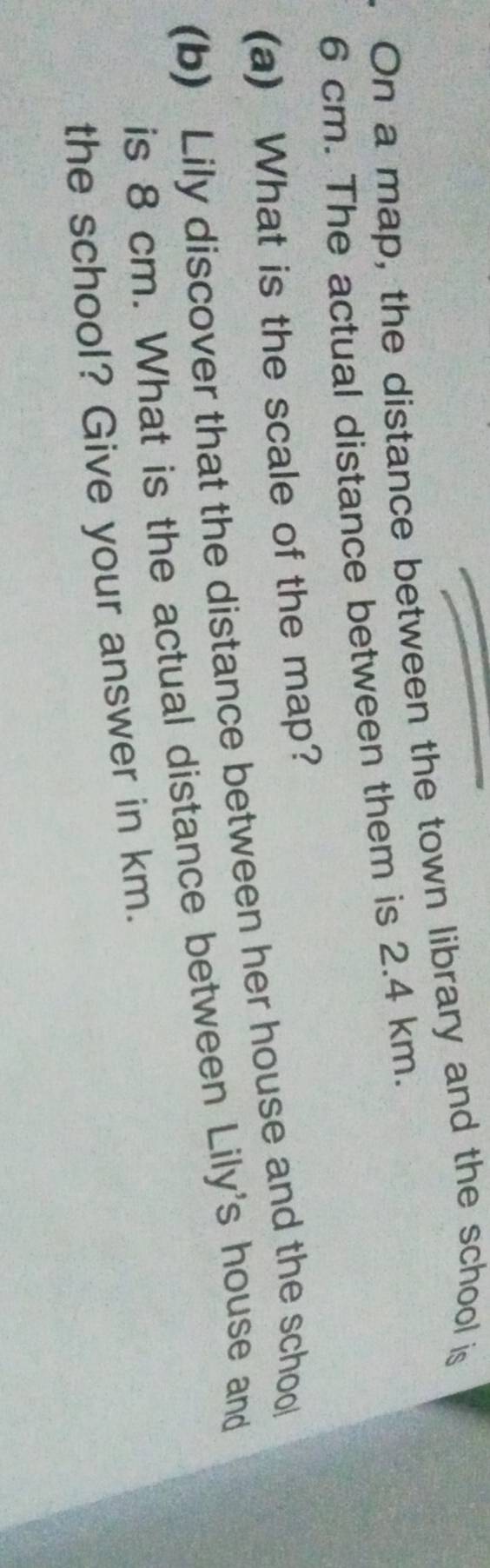 On a map, the distance between the town library and the school is
6 cm. The actual distance between them is 2.4 km. 
(a) What is the scale of the map? 
(b) Lily discover that the distance between her house and the school 
is 8 cm. What is the actual distance between Lily's house and 
the school? Give your answer in km.