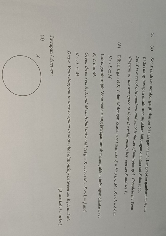 Set Xialah set nombor ganjil dan set Yialah gandaan 4. Lengkapkan gambarajah Venn 
pada ruang jawapan untuk menunjukkan hubungan diantara set X dan set Y. 
Set X is a set of odd numbers and set Y is the set of multiples of A. Complete the Venn 
diagram in answer space to show the relationship between set X and set Y. 
(b) Diberi tiga set K, L dan M dengan keadaan set semesta xi =K∪ L∪ M. K ∩ L=phi dan
K∪ L⊂ M
Lukis gambarajah Venn pada ruang jawapan untuk menunjukkan hubungan diantara set
K, L dan M. 
Given three sets K, L and M such that universal set xi =K∪ L∪ M. K∩ L=phi and
K∪ L⊂ M
Draw Venn diagram in answer space to show the relationship between set K, L and M. 
[3 markah / marks ] 
Jawapan / Answer : 
(a)